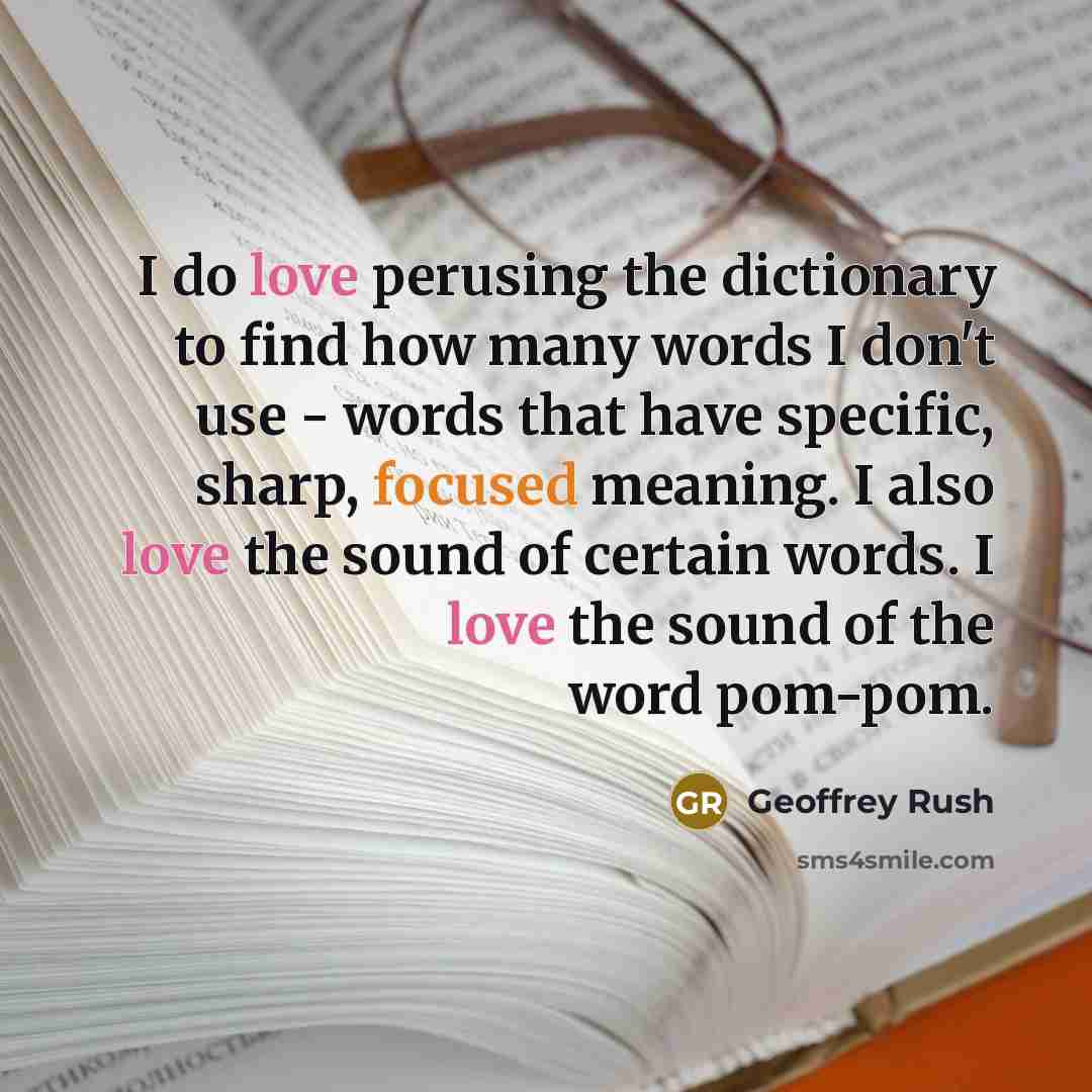 “I do love perusing the dictionary to find how many words I don't use - words that have specific, sharp, focused meaning. I also love the sound of certain words. I love the sound of the word pom-pom.” quote by Geoffrey Rush
