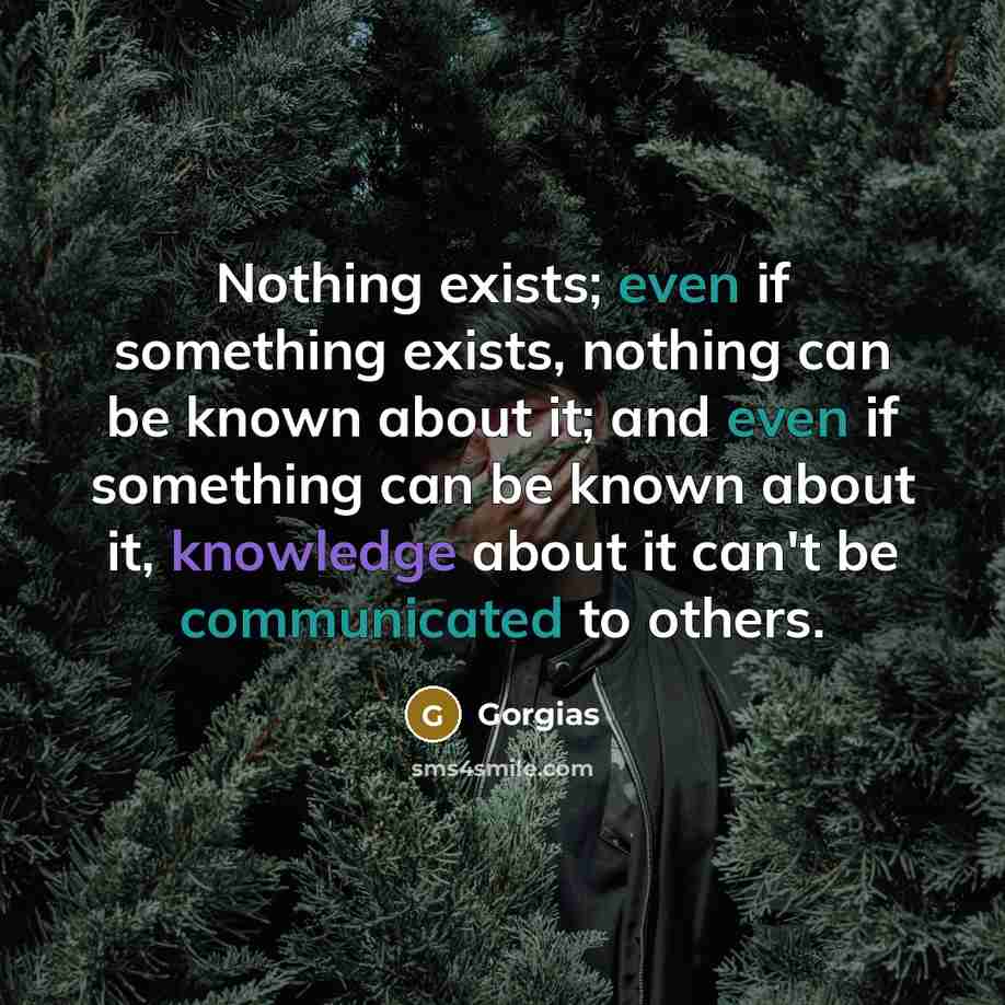 “Nothing exists; even if something exists, nothing can be known about it; and even if something can be known about it, knowledge about it can't be communicated to others.” quote by Gorgias