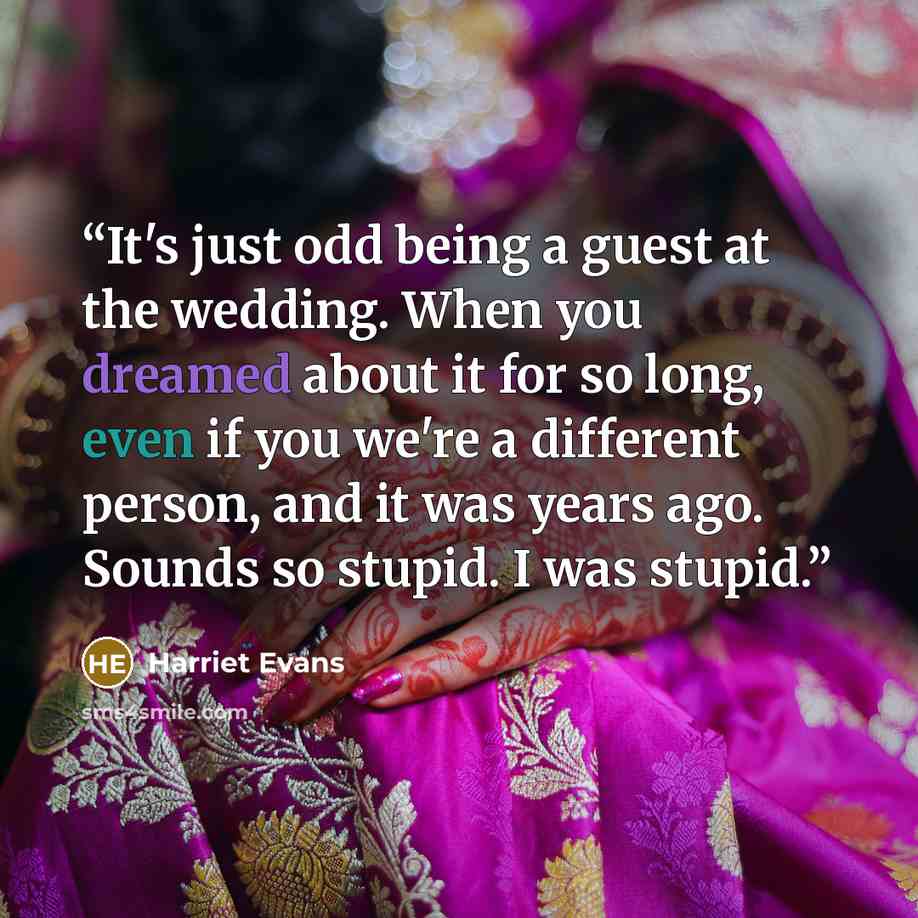 “It's just odd being a guest at the wedding. When you dreamed about it for so long, even if you we're a different person, and it was years ago. Sounds so stupid. I was stupid.” quote by Harriet Evans