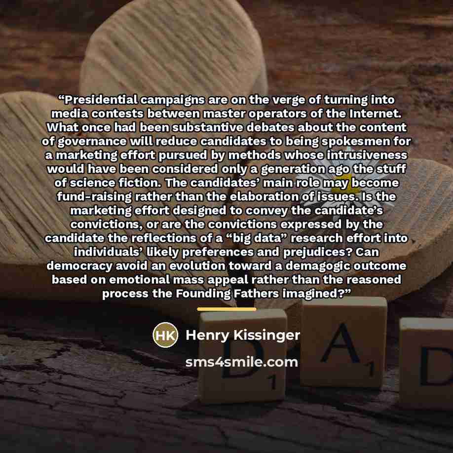 “Presidential campaigns are on the verge of turning into media contests between master operators of the Internet. What once had been substantive debates about the content of governance will reduce candidates to being spokesmen for a marketing effort pursued by methods whose intrusiveness would have…” quote by Henry Kissinger