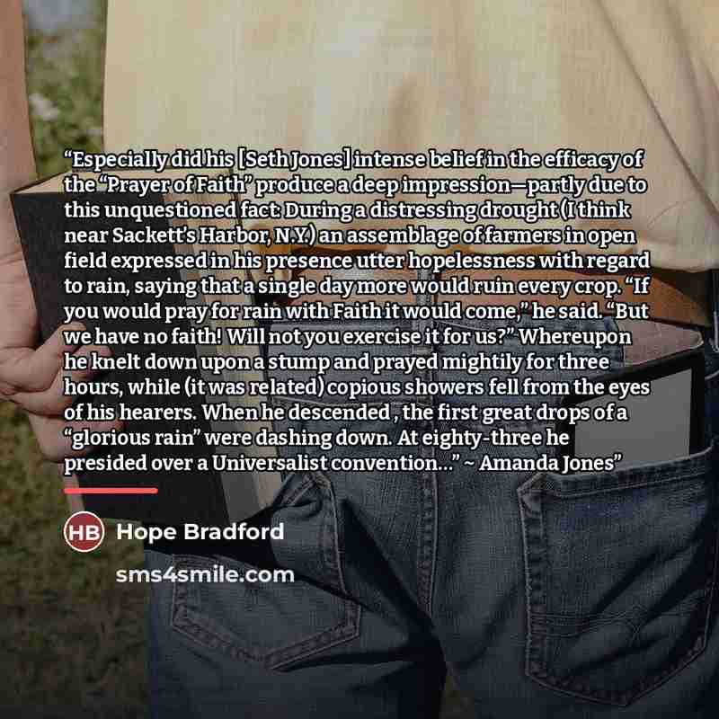 “Especially did his [Seth Jones] intense belief in the efficacy of the “Prayer of Faith” produce a deep impression—partly due to this unquestioned fact: During a distressing drought (I think near Sackett’s Harbor, N.Y.) an assemblage of farmers in open field expressed in his presence utter…” quote by Hope Bradford