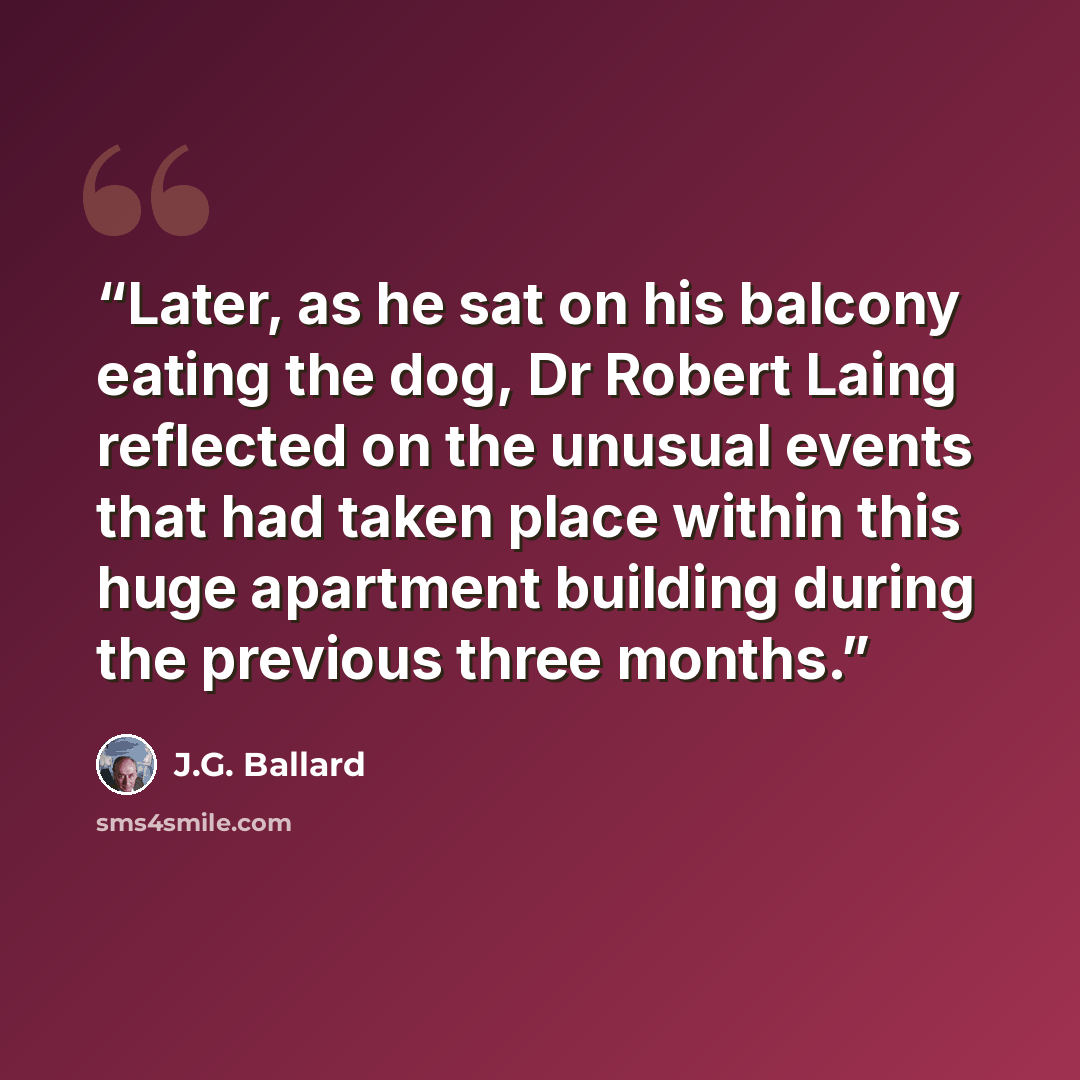 “Later, as he sat on his balcony eating the dog, Dr Robert Laing reflected on the unusual events that had taken place within this huge apartment building during the previous three months.” quote by J.G. Ballard