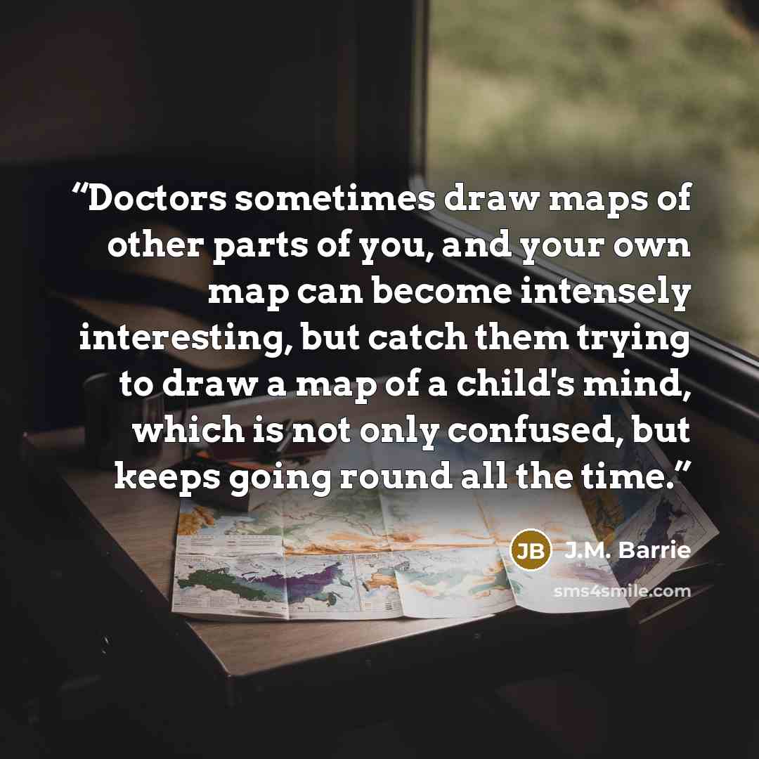 “Doctors sometimes draw maps of other parts of you, and your own map can become intensely interesting, but catch them trying to draw a map of a child's mind, which is not only confused, but keeps going round all the time.” quote by J.M. Barrie