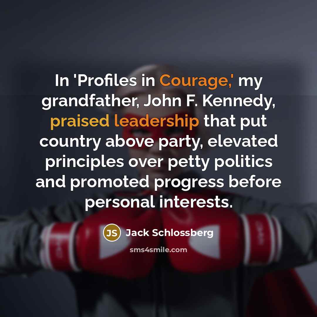 “In 'Profiles in Courage,' my grandfather, John F. Kennedy, praised leadership that put country above party, elevated principles over petty politics and promoted progress before personal interests.” quote by Jack Schlossberg