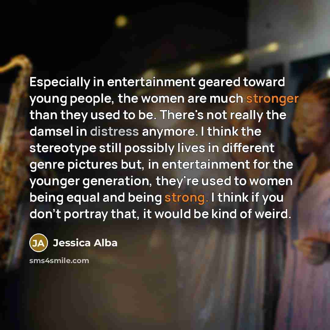 “Especially in entertainment geared toward young people, the women are much stronger than they used to be. There's not really the damsel in distress anymore. I think the stereotype still possibly lives in different genre pictures but, in entertainment for the younger generation, they're used to…” quote by Jessica Alba