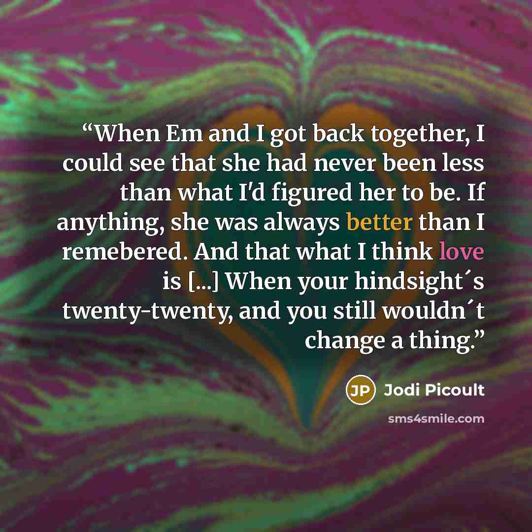 “When Em and I got back together, I could see that she had never been less than what I'd figured her to be. If anything, she was always better than I remebered. And that what I think love is [...] When your hindsight´s twenty-twenty, and you still wouldn´t change a thing.” quote by Jodi Picoult
