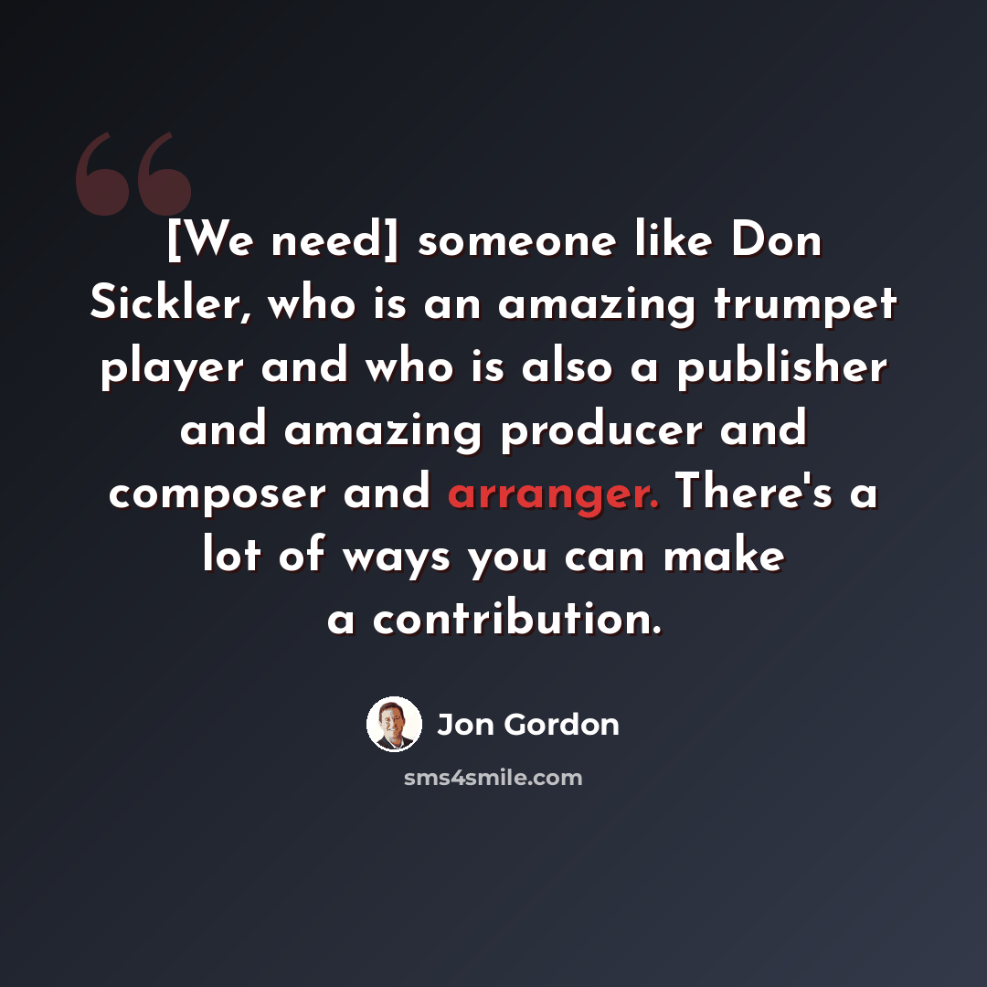 “[We need] someone like Don Sickler, who is an amazing trumpet player and who is also a publisher and amazing producer and composer and arranger. There's a lot of ways you can make a contribution.” quote by Jon Gordon