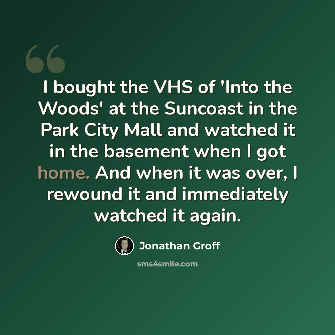 “I bought the VHS of 'Into the Woods' at the Suncoast in the Park City Mall and watched it in the basement when I got home. And when it was over, I rewound it and immediately watched it again.” quote by Jonathan Groff