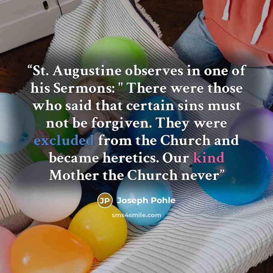 “St. Augustine observes in one of his Sermons: " There were those who said that certain sins must not be forgiven. They were excluded from the Church and became heretics. Our kind Mother the Church never” quote by Joseph Pohle