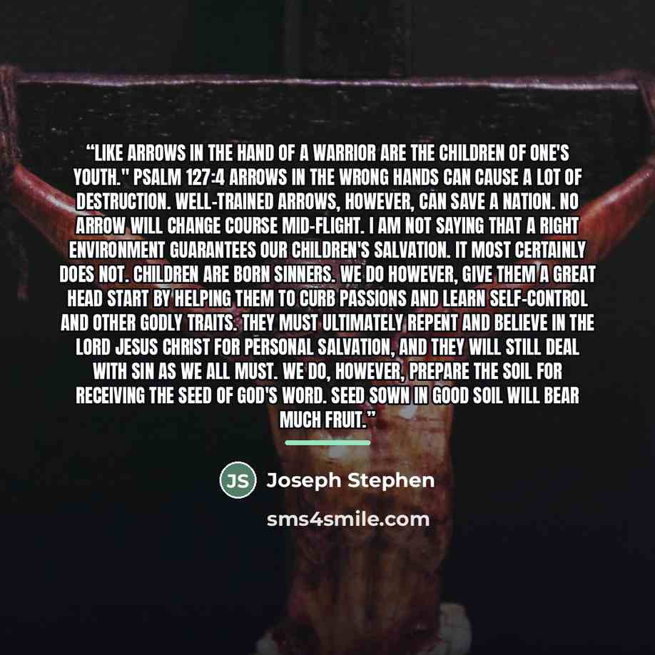 “Like arrows in the hand of a warrior are the children of one's youth." Psalm 127:4 Arrows in the wrong hands can cause a lot of destruction. Well-trained arrows, however, can save a nation. No arrow will change course mid-flight. I am not saying that a right environment guarantees our children's…” quote by Joseph Stephen
