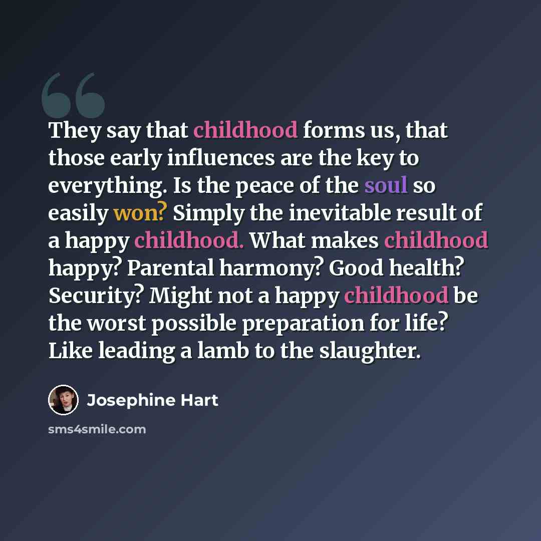“They say that childhood forms us, that those early influences are the key to everything. Is the peace of the soul so easily won? Simply the inevitable result of a happy childhood. What makes childhood happy? Parental harmony? Good health? Security? Might not a happy childhood be the worst possible…” quote by Josephine Hart
