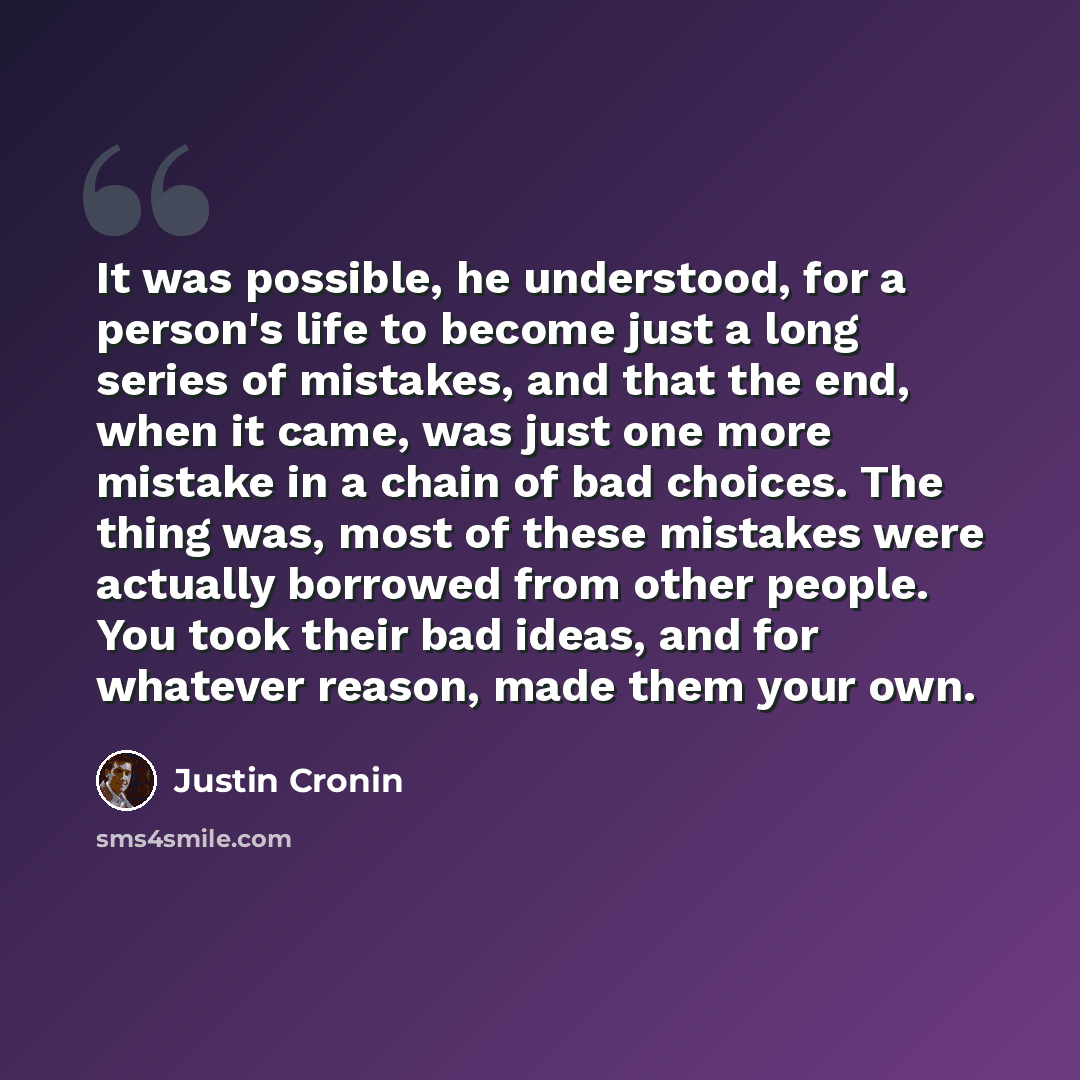 “It was possible, he understood, for a person's life to become just a long series of mistakes, and that the end, when it came, was just one more mistake in a chain of bad choices. The thing was, most of these mistakes were actually borrowed from other people. You took their bad ideas, and for…” quote by Justin Cronin