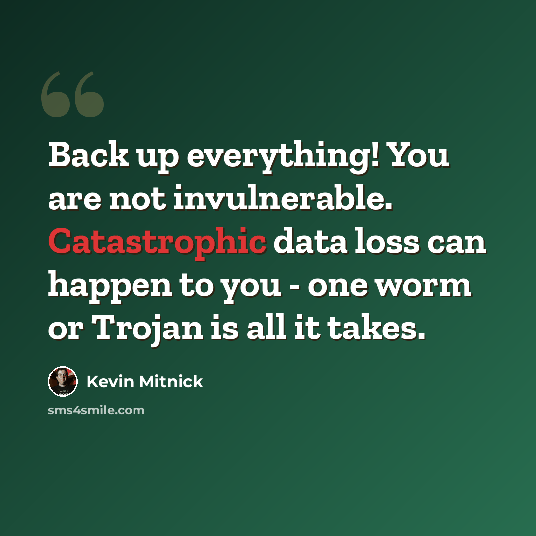 “Back up everything! You are not invulnerable. Catastrophic data loss can happen to you - one worm or Trojan is all it takes.” quote by Kevin Mitnick