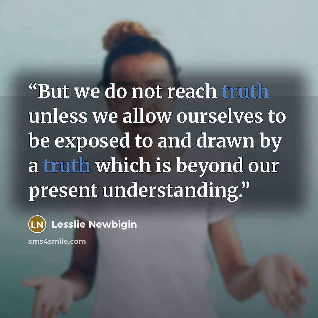 “But we do not reach truth unless we allow ourselves to be exposed to and drawn by a truth which is beyond our present understanding.” quote by Lesslie Newbigin