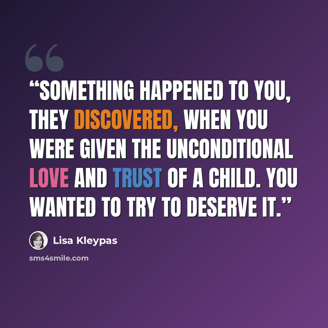 “Something happened to you, they discovered, when you were given the unconditional love and trust of a child. You wanted to try to deserve it.” quote by Lisa Kleypas