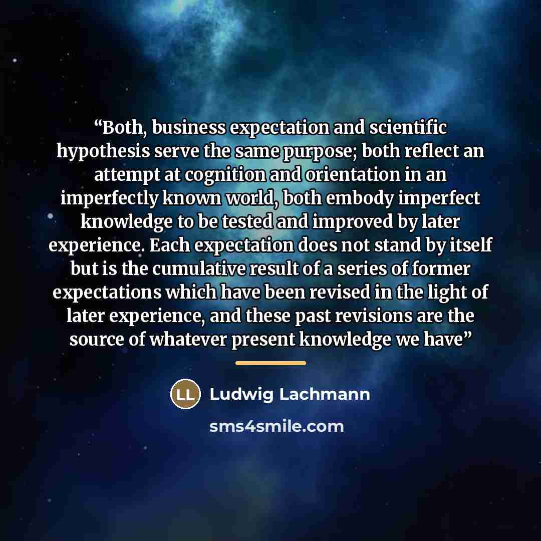“Both, business expectation and scientific hypothesis serve the same purpose; both reflect an attempt at cognition and orientation in an imperfectly known world, both embody imperfect knowledge to be tested and improved by later experience. Each expectation does not stand by itself but is the…” quote by Ludwig Lachmann
