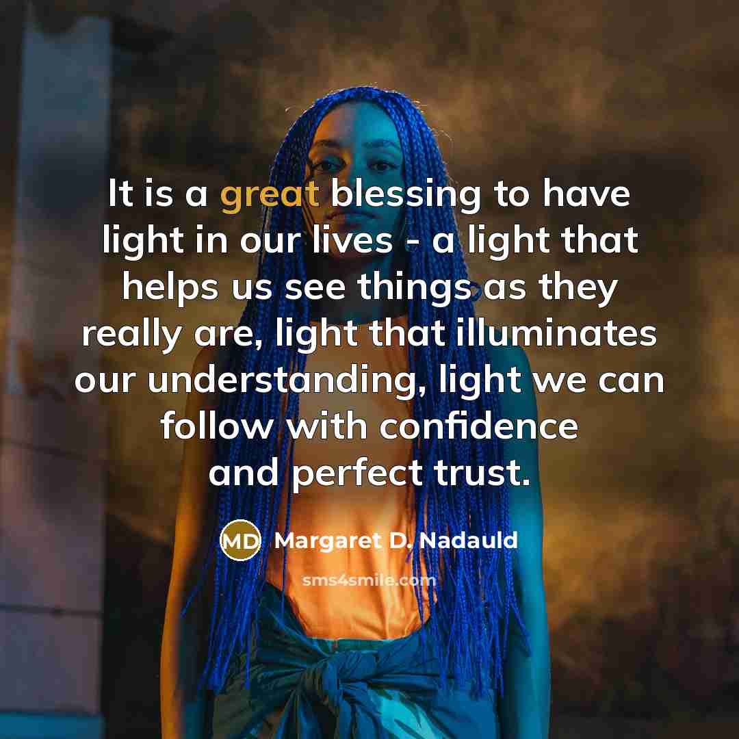 “It is a great blessing to have light in our lives - a light that helps us see things as they really are, light that illuminates our understanding, light we can follow with confidence and perfect trust.” quote by Margaret D. Nadauld