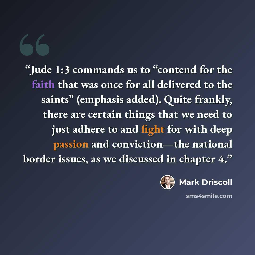 “Jude 1:3 commands us to “contend for the faith that was once for all delivered to the saints” (emphasis added). Quite frankly, there are certain things that we need to just adhere to and fight for with deep passion and conviction—the national border issues, as we discussed in chapter 4.” quote by Mark Driscoll