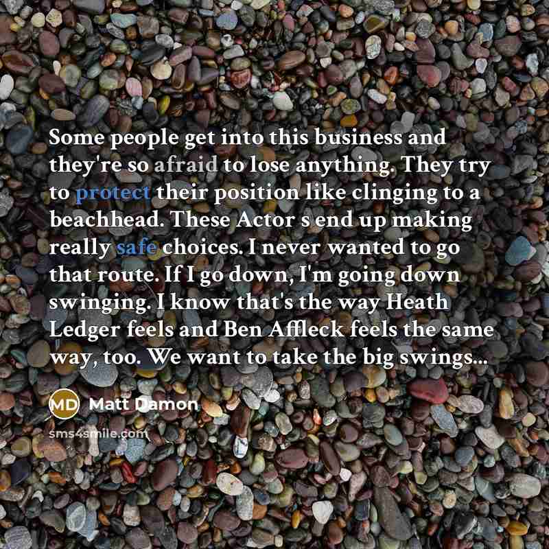 “Some people get into this business and they're so afraid to lose anything. They try to protect their position like clinging to a beachhead. These Actor s end up making really safe choices. I never wanted to go that route. If I go down, I'm going down swinging. I know that's the way Heath Ledger…” quote by Matt Damon