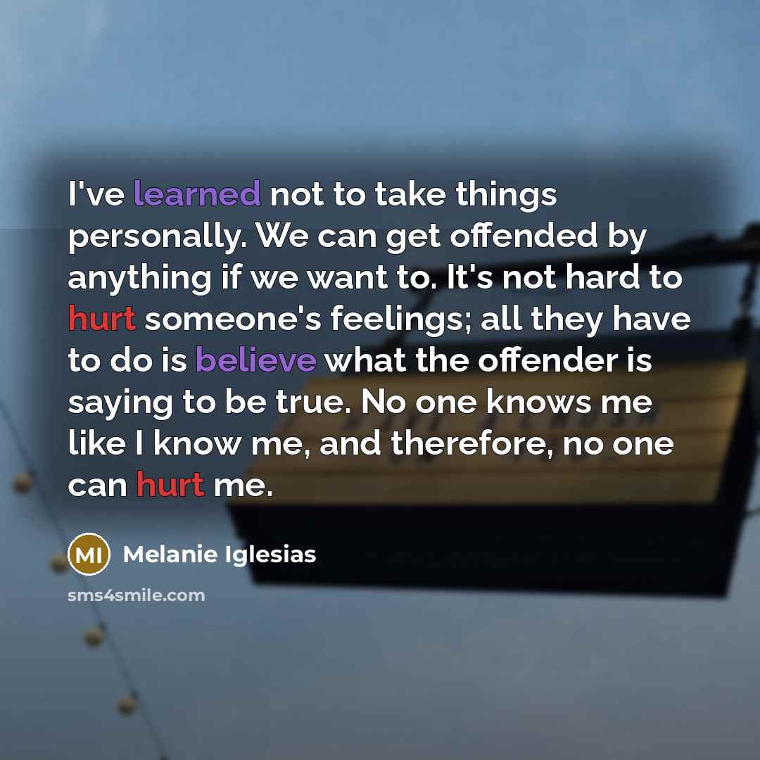 “I've learned not to take things personally. We can get offended by anything if we want to. It's not hard to hurt someone's feelings; all they have to do is believe what the offender is saying to be true. No one knows me like I know me, and therefore, no one can hurt me.” quote by Melanie Iglesias