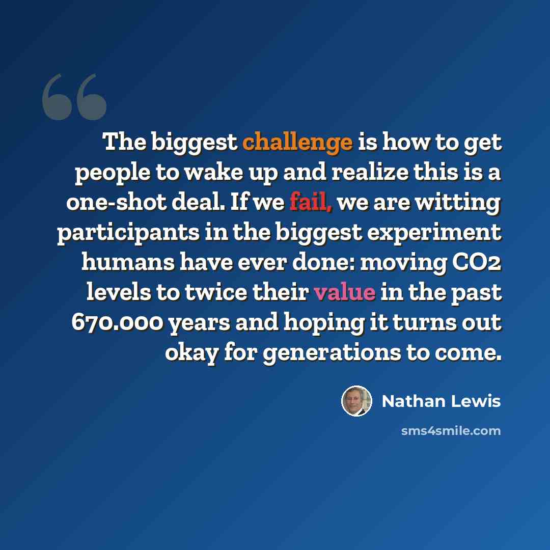 “The biggest challenge is how to get people to wake up and realize this is a one-shot deal. If we fail, we are witting participants in the biggest experiment humans have ever done: moving CO2 levels to twice their value in the past 670.000 years and hoping it turns out okay for generations to come.” quote by Nathan Lewis