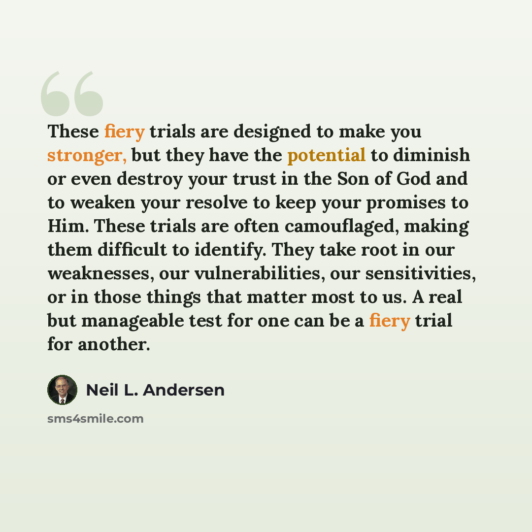 “These fiery trials are designed to make you stronger, but they have the potential to diminish or even destroy your trust in the Son of God and to weaken your resolve to keep your promises to Him. These trials are often camouflaged, making them difficult to identify. They take root in our…” quote by Neil L. Andersen