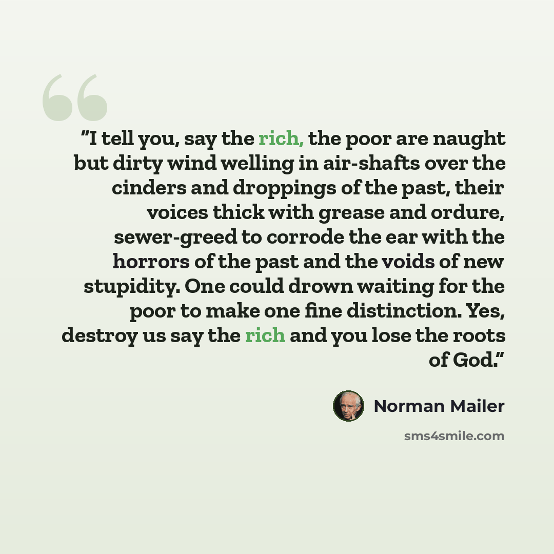 “I tell you, say the rich, the poor are naught but dirty wind welling in air-shafts over the cinders and droppings of the past, their voices thick with grease and ordure, sewer-greed to corrode the ear with the horrors of the past and the voids of new stupidity. One could drown waiting for the poor…” quote by Norman Mailer