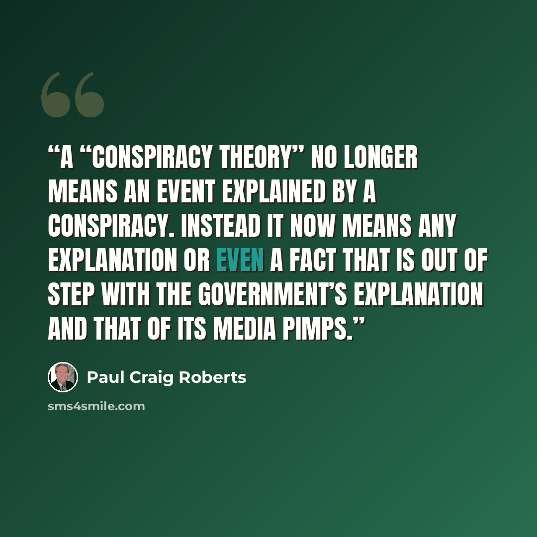 “A “conspiracy theory” no longer means an event explained by a conspiracy. Instead it now means any explanation or even a fact that is out of step with the government’s explanation and that of its media pimps.” quote by Paul Craig Roberts