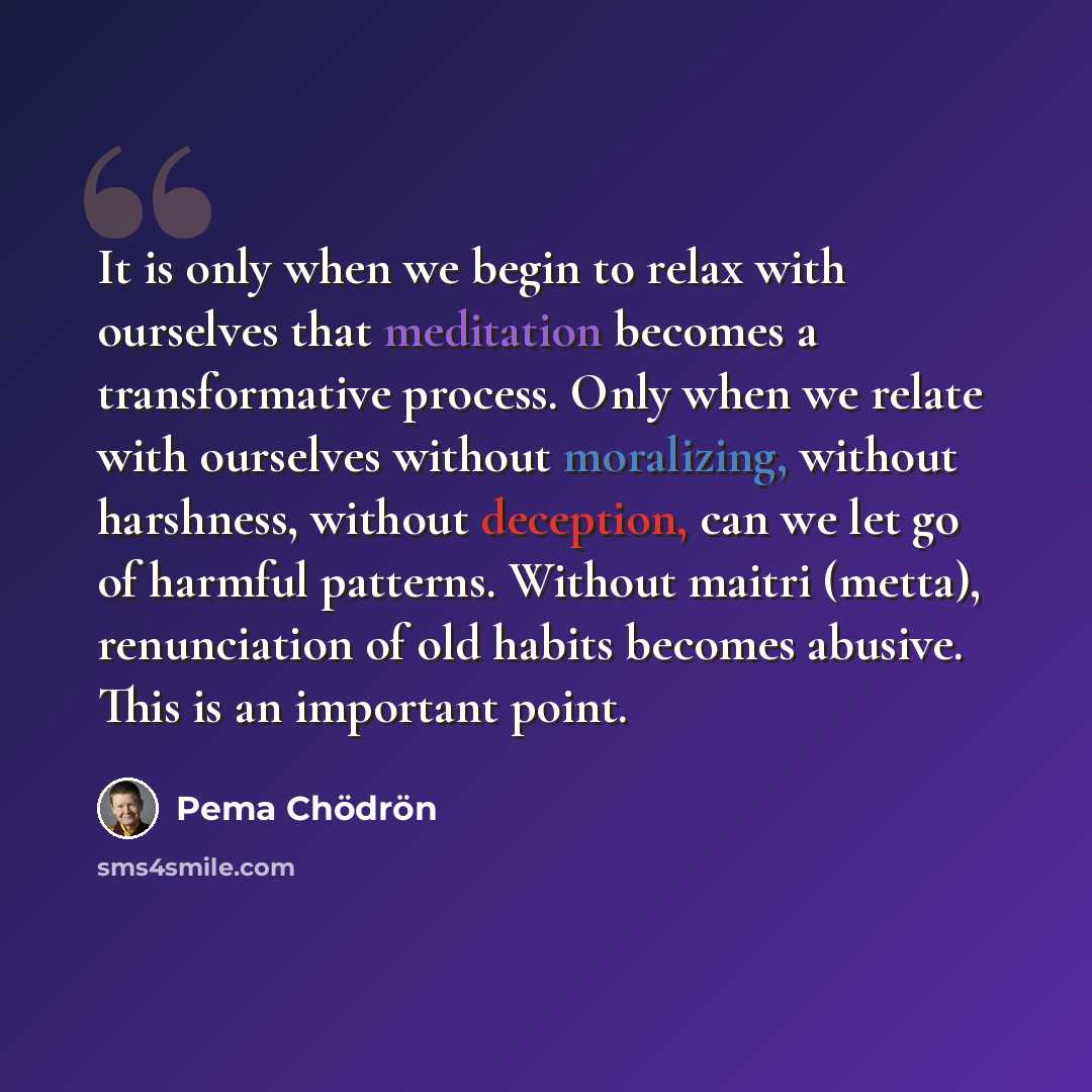 “It is only when we begin to relax with ourselves that meditation becomes a transformative process. Only when we relate with ourselves without moralizing, without harshness, without deception, can we let go of harmful patterns. Without maitri (metta), renunciation of old habits becomes abusive…” quote by Pema Chodron