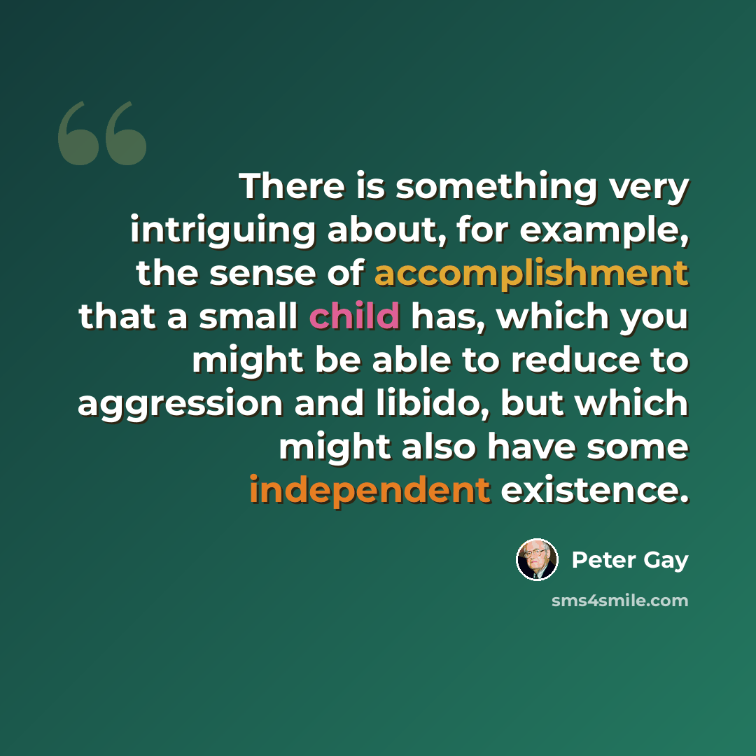 “There is something very intriguing about, for example, the sense of accomplishment that a small child has, which you might be able to reduce to aggression and libido, but which might also have some independent existence.” quote by Peter Gay