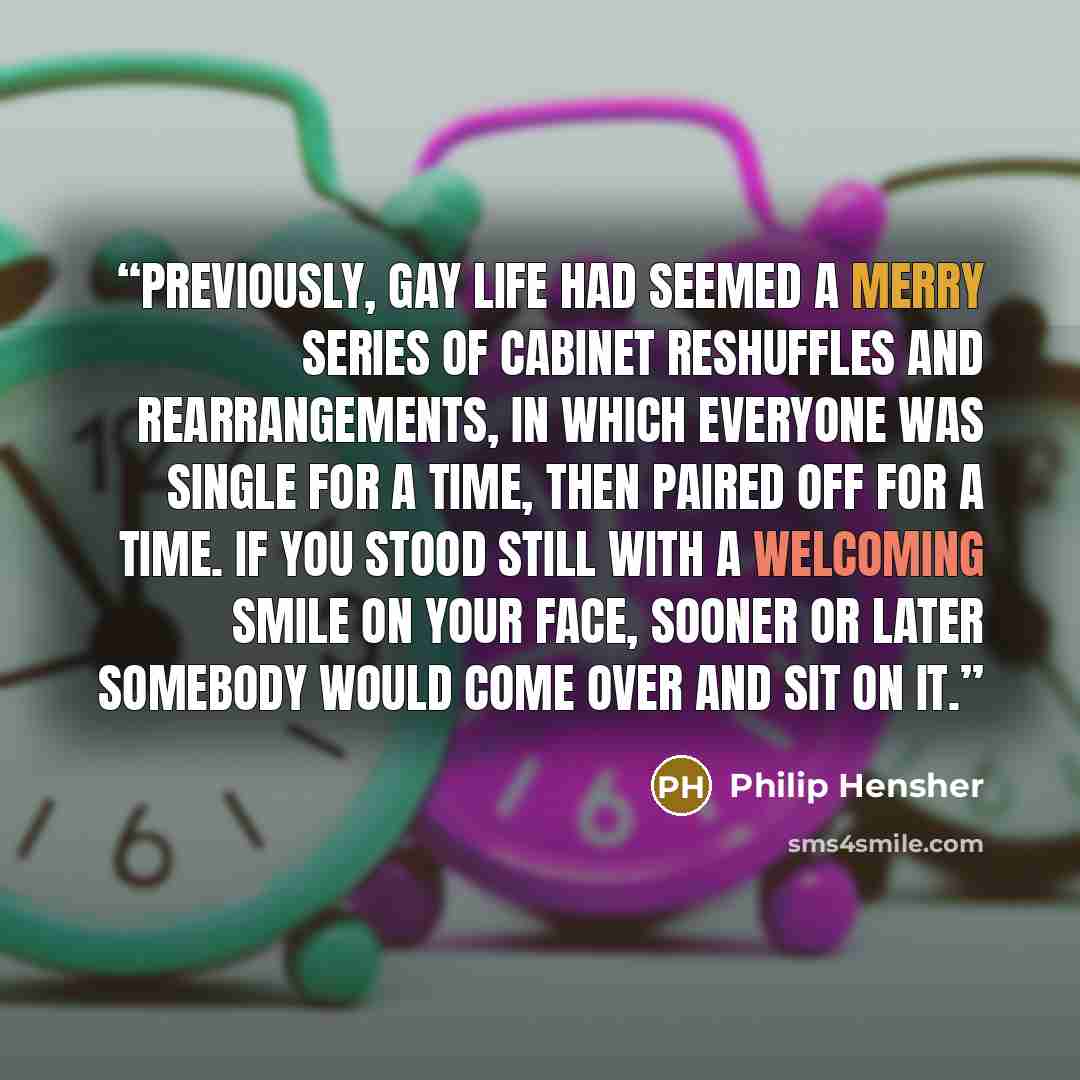 “Previously, gay life had seemed a merry series of cabinet reshuffles and rearrangements, in which everyone was single for a time, then paired off for a time. If you stood still with a welcoming smile on your face, sooner or later somebody would come over and sit on it.” quote by Philip Hensher