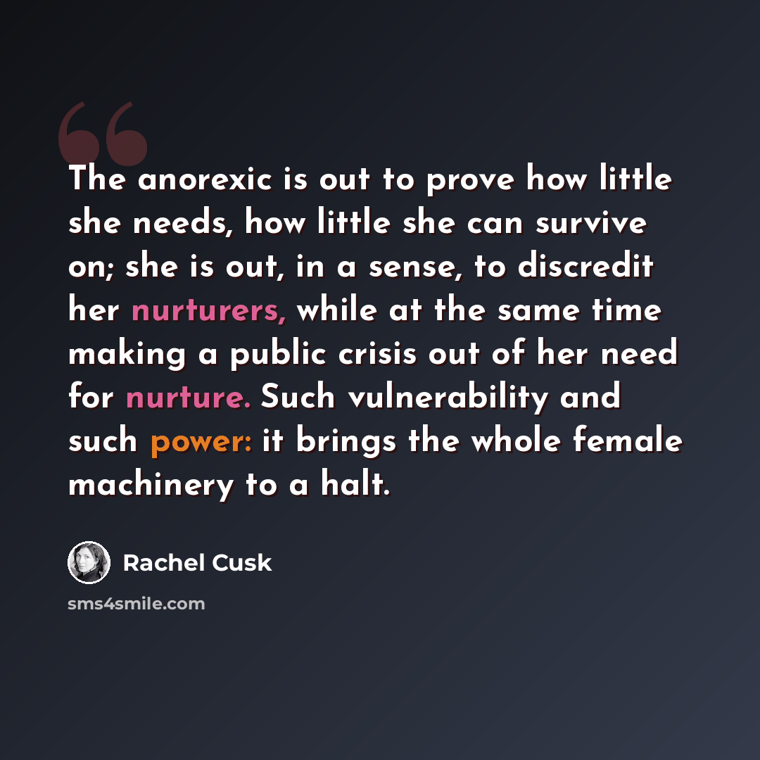 “The anorexic is out to prove how little she needs, how little she can survive on; she is out, in a sense, to discredit her nurturers, while at the same time making a public crisis out of her need for nurture. Such vulnerability and such power: it brings the whole female machinery to a halt.” quote by Rachel Cusk