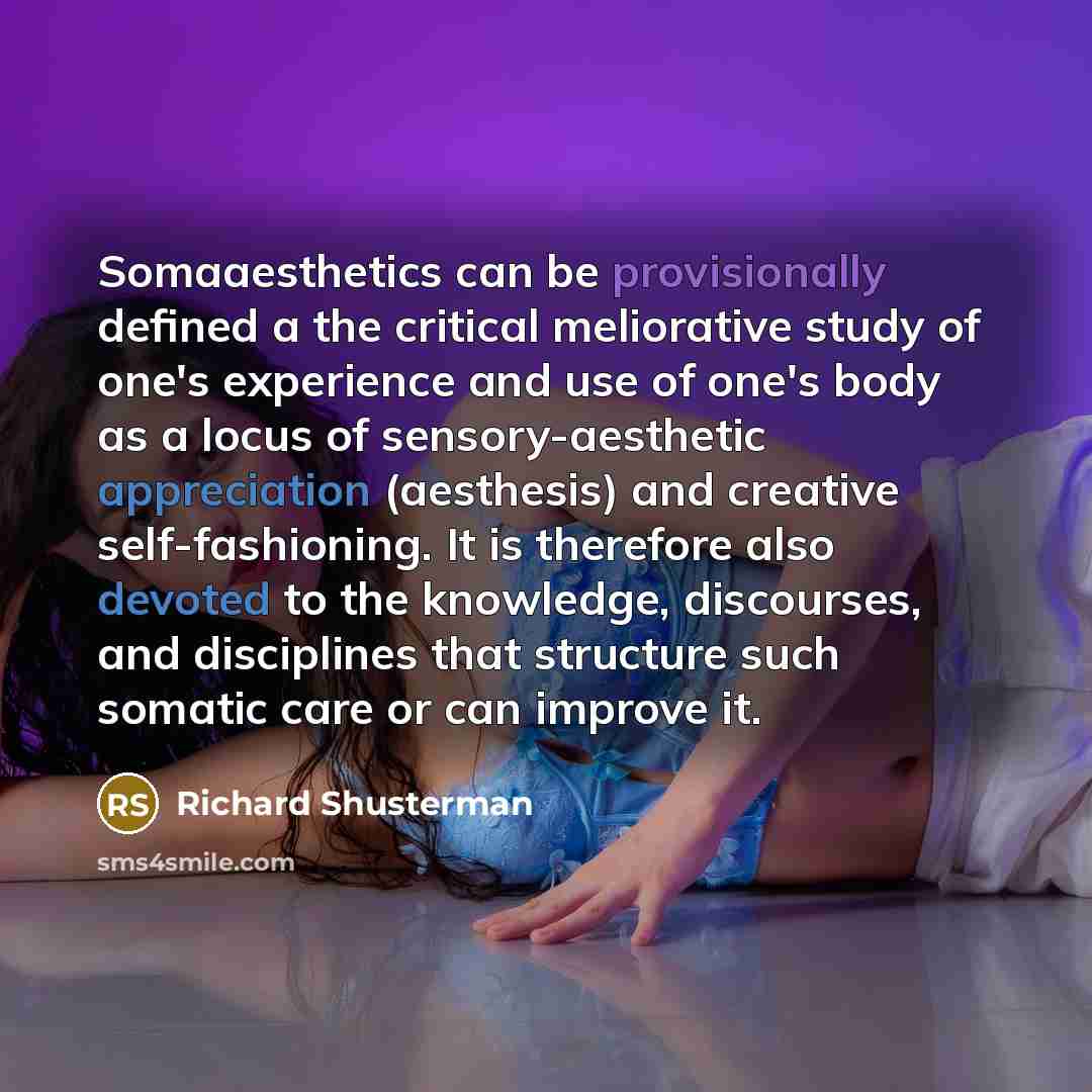 “Somaaesthetics can be provisionally defined a the critical meliorative study of one's experience and use of one's body as a locus of sensory-aesthetic appreciation (aesthesis) and creative self-fashioning. It is therefore also devoted to the knowledge, discourses, and disciplines that structure…” quote by Richard Shusterman