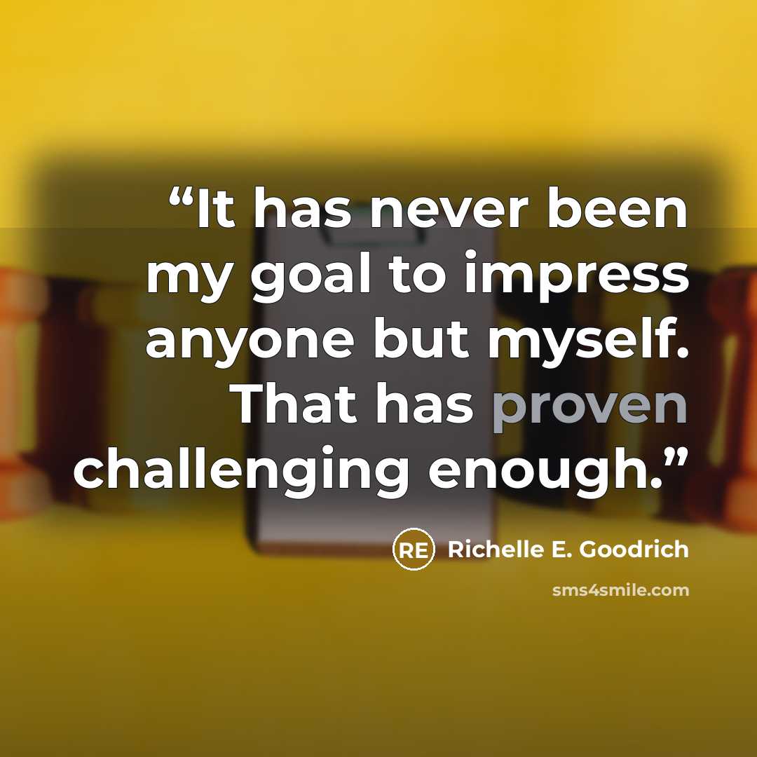 “It has never been my goal to impress anyone but myself. That has proven challenging enough.” quote by Richelle E. Goodrich