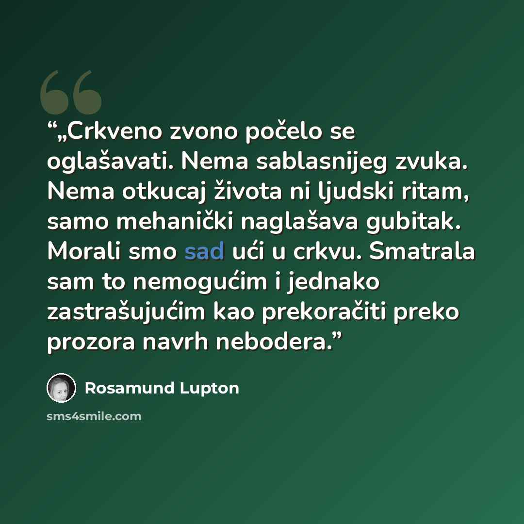 “„Crkveno zvono počelo se oglašavati. Nema sablasnijeg zvuka. Nema otkucaj života ni ljudski ritam, samo mehanički naglašava gubitak. Morali smo sad ući u crkvu. Smatrala sam to nemogućim i jednako zastrašujućim kao prekoračiti preko prozora navrh nebodera.” quote by Rosamund Lupton