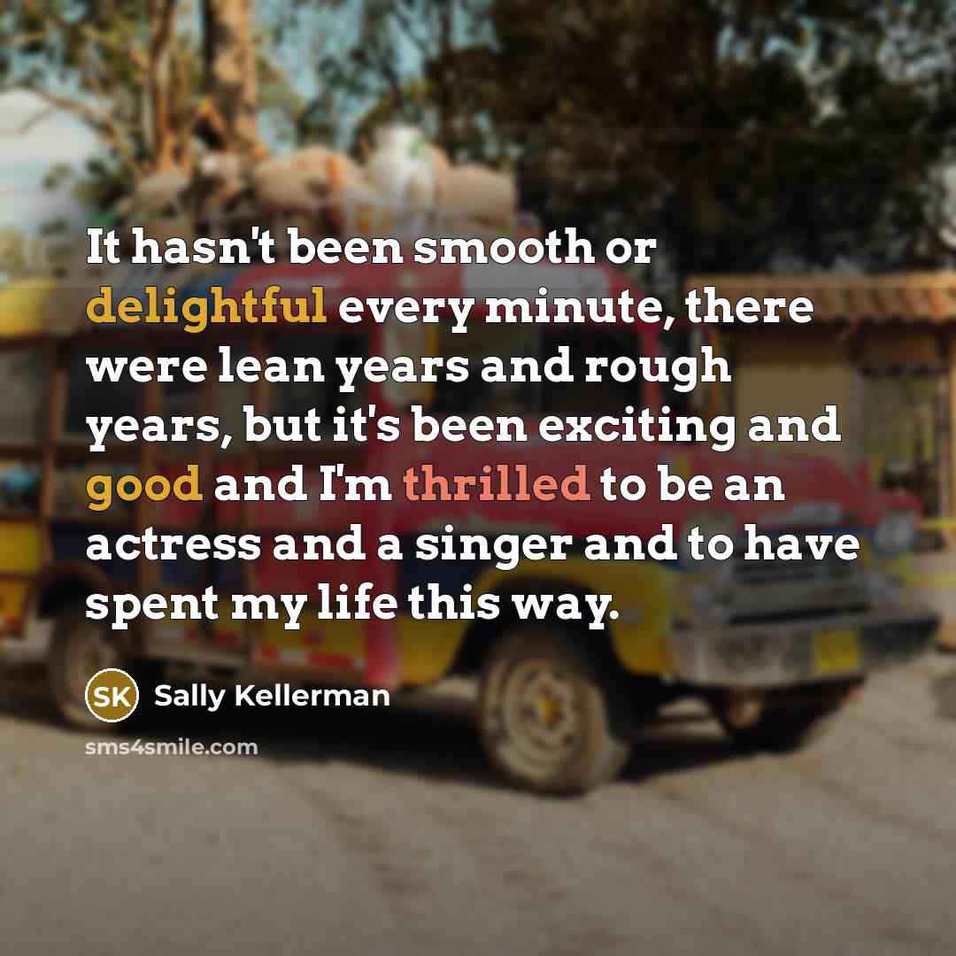 “It hasn't been smooth or delightful every minute, there were lean years and rough years, but it's been exciting and good and I'm thrilled to be an actress and a singer and to have spent my life this way.” quote by Sally Kellerman