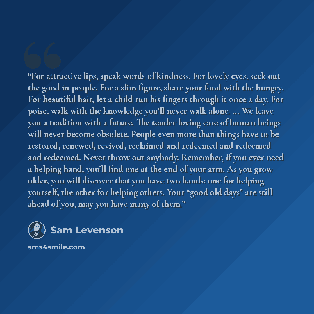“For attractive lips, speak words of kindness. For lovely eyes, seek out the good in people. For a slim figure, share your food with the hungry. For beautiful hair, let a child run his fingers through it once a day. For poise, walk with the knowledge you’ll never walk alone. ... We leave you a…” quote by Sam Levenson