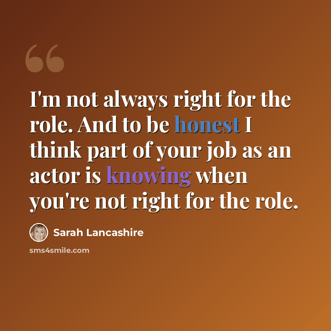 “I'm not always right for the role. And to be honest I think part of your job as an actor is knowing when you're not right for the role.” quote by Sarah Lancashire