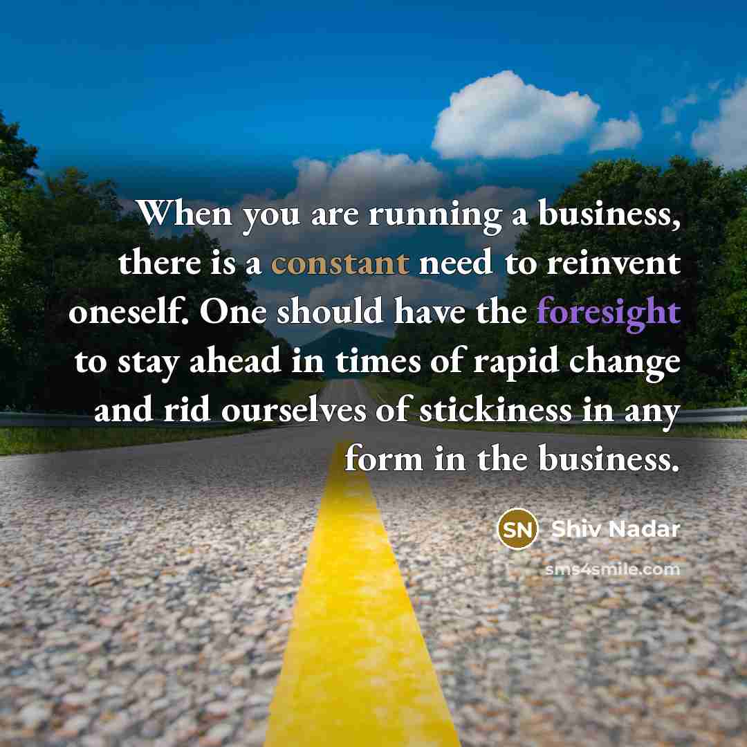 “When you are running a business, there is a constant need to reinvent oneself. One should have the foresight to stay ahead in times of rapid change and rid ourselves of stickiness in any form in the business.” quote by Shiv Nadar