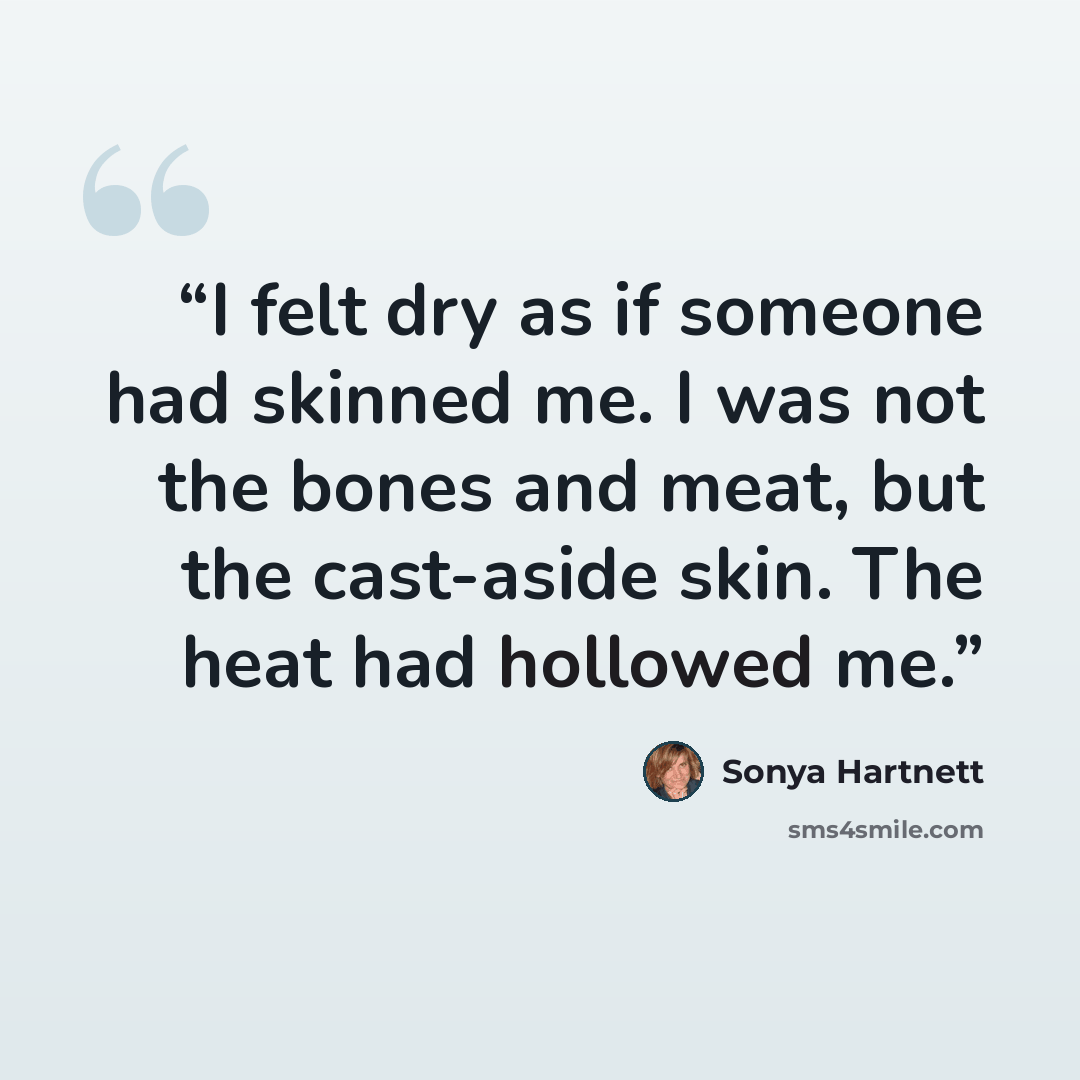“I felt dry as if someone had skinned me. I was not the bones and meat, but the cast-aside skin. The heat had hollowed me.” quote by Sonya Hartnett