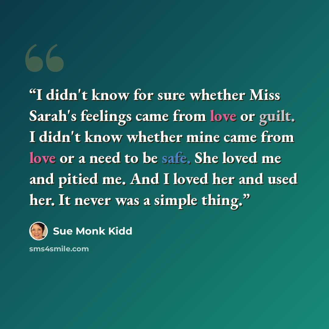 “I didn't know for sure whether Miss Sarah's feelings came from love or guilt. I didn't know whether mine came from love or a need to be safe. She loved me and pitied me. And I loved her and used her. It never was a simple thing.” quote by Sue Monk Kidd