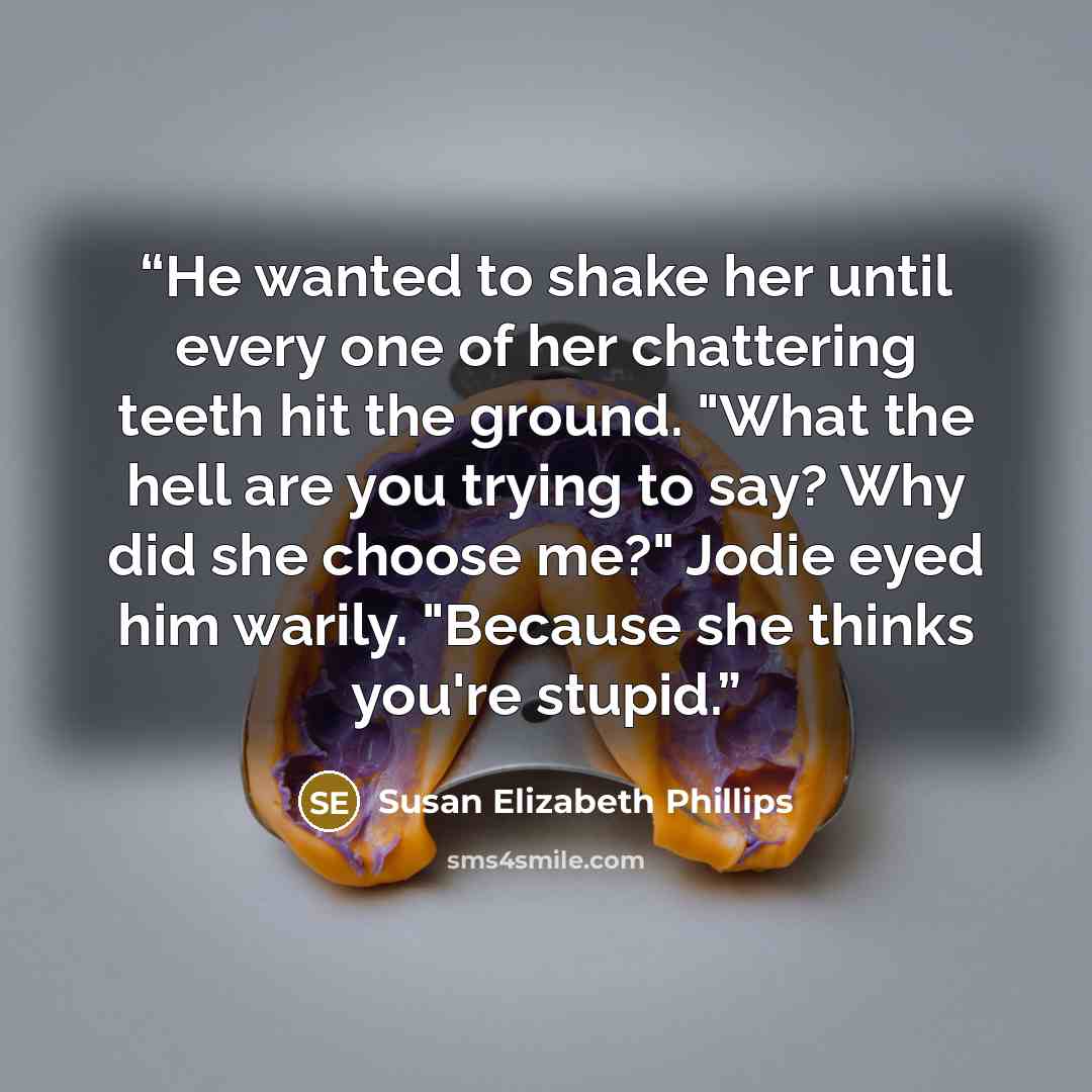“He wanted to shake her until every one of her chattering teeth hit the ground. "What the hell are you trying to say? Why did she choose me?" Jodie eyed him warily. "Because she thinks you're stupid.” quote by Susan Elizabeth Phillips