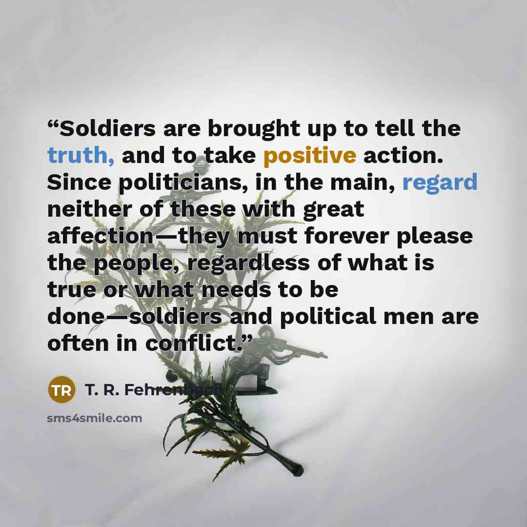 “Soldiers are brought up to tell the truth, and to take positive action. Since politicians, in the main, regard neither of these with great affection—they must forever please the people, regardless of what is true or what needs to be done—soldiers and political men are often in conflict.” quote by T. R. Fehrenbach