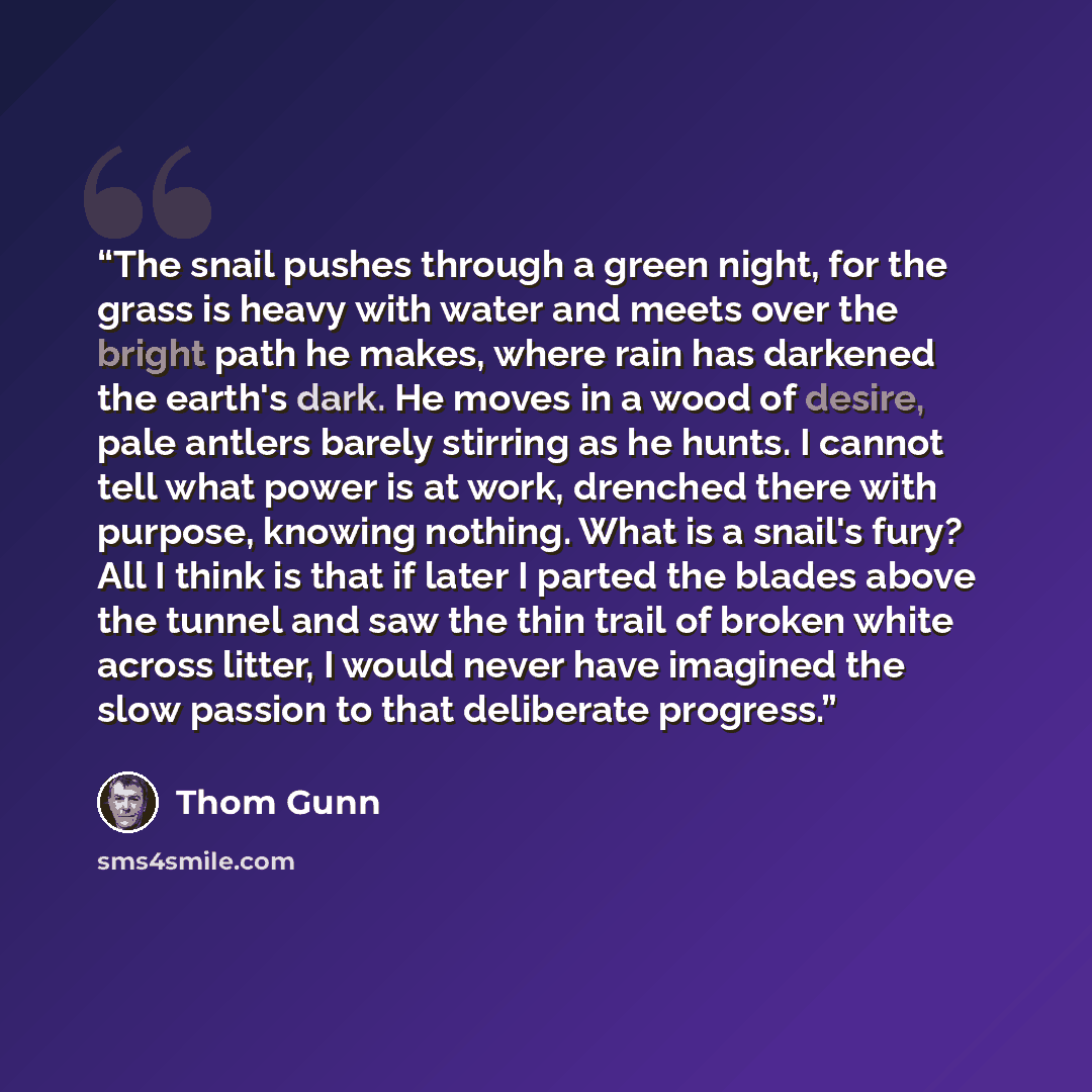 “The snail pushes through a green night, for the grass is heavy with water and meets over the bright path he makes, where rain has darkened the earth's dark. He moves in a wood of desire, pale antlers barely stirring as he hunts. I cannot tell what power is at work, drenched there with purpose…” quote by Thom Gunn