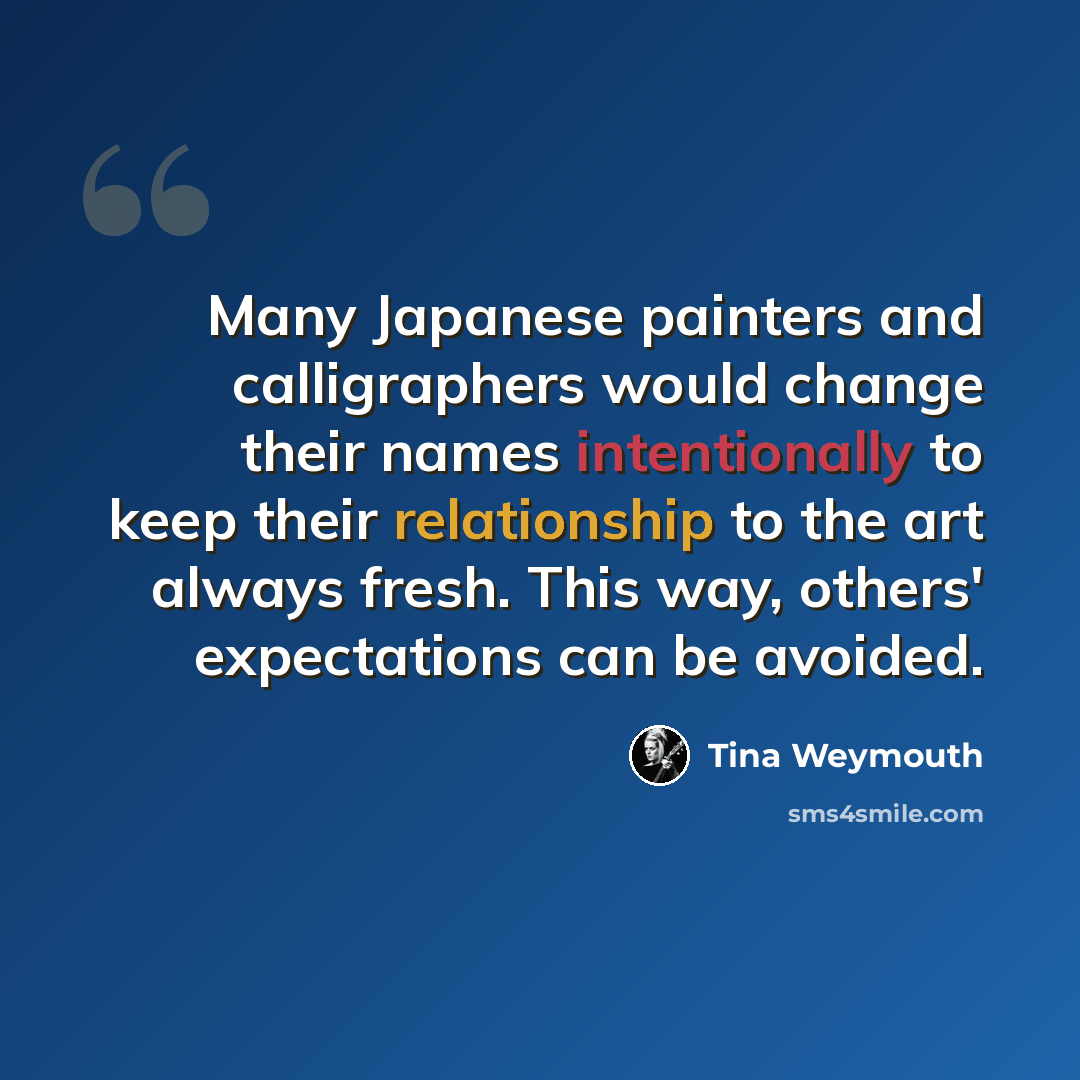 “Many Japanese painters and calligraphers would change their names intentionally to keep their relationship to the art always fresh. This way, others' expectations can be avoided.” quote by Tina Weymouth