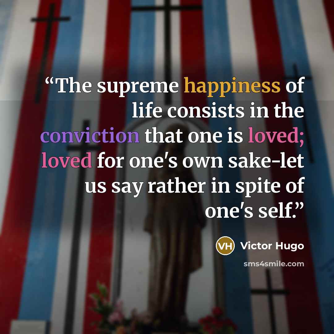 “The supreme happiness of life consists in the conviction that one is loved; loved for one's own sake-let us say rather in spite of one's self.” quote by Victor Hugo