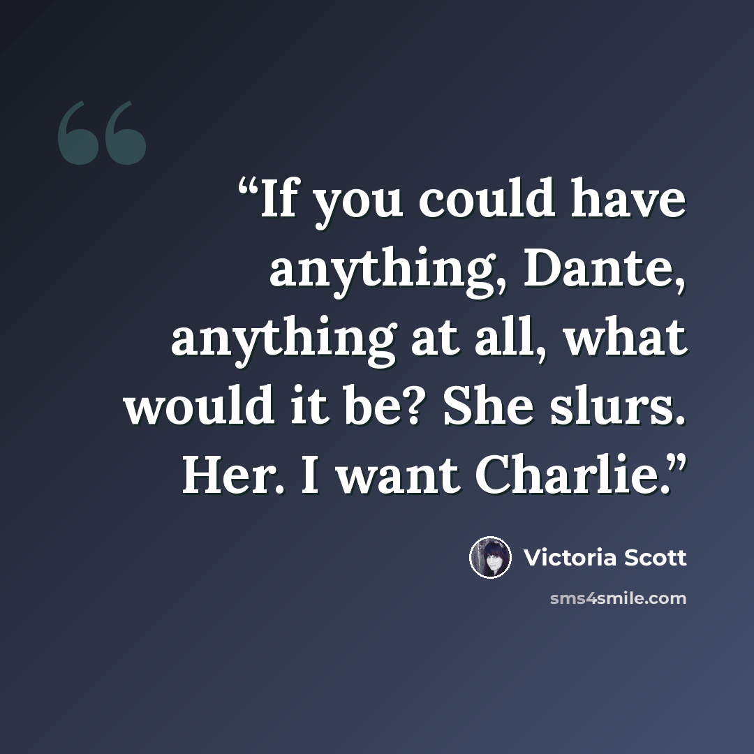 “If you could have anything, Dante, anything at all, what would it be? She slurs. Her. I want Charlie.” quote by Victoria Scott