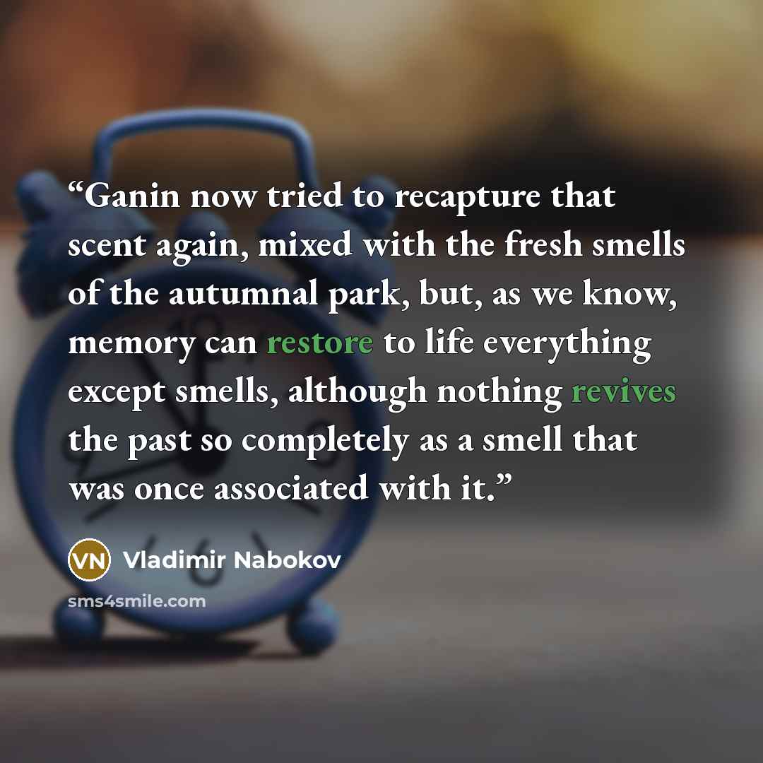 “Ganin now tried to recapture that scent again, mixed with the fresh smells of the autumnal park, but, as we know, memory can restore to life everything except smells, although nothing revives the past so completely as a smell that was once associated with it.” quote by Vladimir Nabokov
