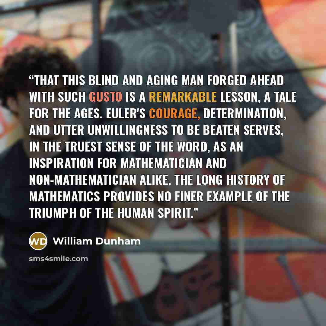 “That this blind and aging man forged ahead with such gusto is a remarkable lesson, a tale for the ages. Euler's courage, determination, and utter unwillingness to be beaten serves, in the truest sense of the word, as an inspiration for mathematician and non-mathematician alike. The long history of…” quote by William Dunham