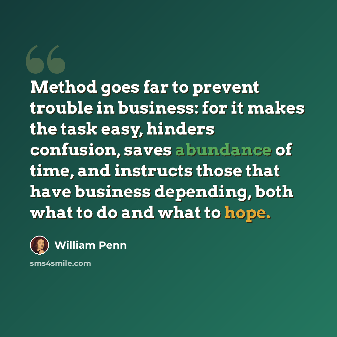 “Method goes far to prevent trouble in business: for it makes the task easy, hinders confusion, saves abundance of time, and instructs those that have business depending, both what to do and what to hope.” quote by William Penn